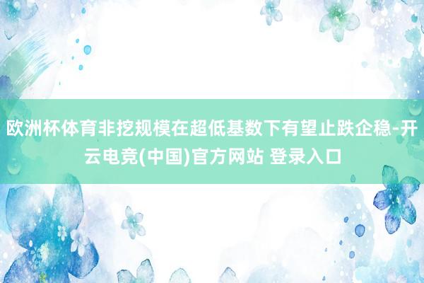 欧洲杯体育非挖规模在超低基数下有望止跌企稳-开云电竞(中国)官方网站 登录入口