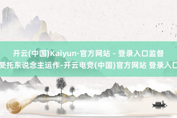 开云(中国)Kaiyun·官方网站 - 登录入口监督受托东说念主运作-开云电竞(中国)官方网站 登录入口