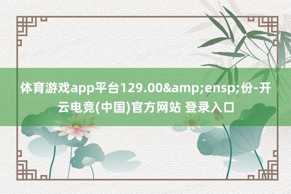 体育游戏app平台129.00&ensp;份-开云电竞(中国)官方网站 登录入口