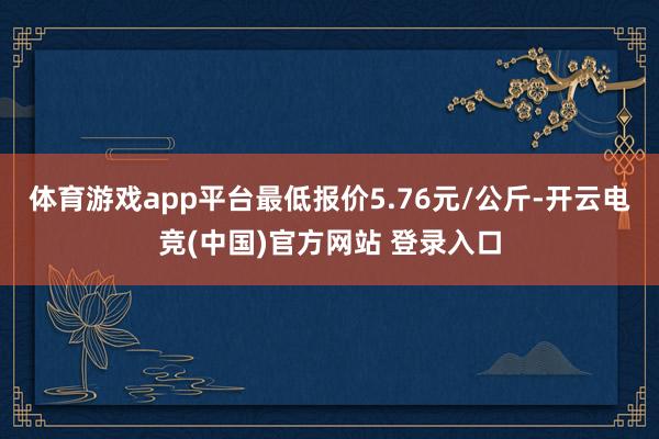 体育游戏app平台最低报价5.76元/公斤-开云电竞(中国)官方网站 登录入口