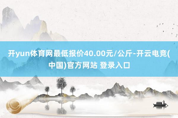 开yun体育网最低报价40.00元/公斤-开云电竞(中国)官方网站 登录入口