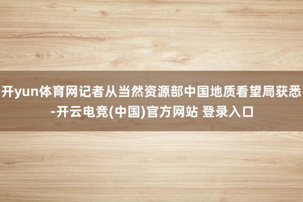 开yun体育网记者从当然资源部中国地质看望局获悉-开云电竞(中国)官方网站 登录入口