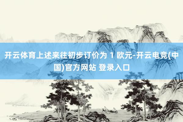 开云体育上述来往初步订价为 1 欧元-开云电竞(中国)官方网站 登录入口